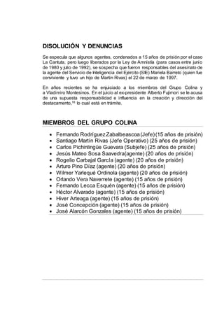 DISOLUCIÓN Y DENUNCIAS
Se especula que algunos agentes, condenados a 15 años de prisión por el caso
La Cantuta, pero luego liberados por la Ley de Amnistía (para casos entre junio
de 1980 y julio de 1992), se sospecha que fueron responsables del asesinato de
la agente del Servicio de Inteligencia del Ejército (SIE) Mariela Barreto (quien fue
conviviente y tuvo un hijo de Martin Rivas) el 22 de marzo de 1997.
En años recientes se ha enjuiciado a los miembros del Grupo Colina y
a Vladimiro Montesinos. En el juicio al ex-presidente Alberto Fujimori se le acusa
de una supuesta responsabilidad e influencia en la creación y dirección del
destacamento,16 lo cual está en trámite.
MIEMBROS DEL GRUPO COLINA
 Fernando RodríguezZabalbeascoa(Jefe)(15 años de prisión)
 Santiago Martín Rivas (Jefe Operativo) (25 años de prisión)
 Carlos Pichinlingüe Guevara (Subjefe) (25 años de prisión)
 Jesús Mateo Sosa Saavedra(agente) (20 años de prisión)
 Rogelio Carbajal García (agente) (20 años de prisión)
 Arturo Pino Díaz (agente) (20 años de prisión)
 Wilmer Yarlequé Ordinola (agente) (20 años de prisión)
 Orlando Vera Naverrete (agente) (15 años de prisión)
 Fernando Lecca Esquén (agente) (15 años de prisión)
 Héctor Alvarado (agente) (15 años de prisión)
 Hiver Arteaga (agente) (15 años de prisión)
 José Concepción (agente) (15 años de prisión)
 José Alarcón Gonzales (agente) (15 años de prisión)
 