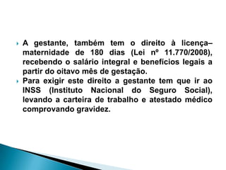  A gestante, também tem o direito à licença–
maternidade de 180 dias (Lei nº 11.770/2008),
recebendo o salário integral e benefícios legais a
partir do oitavo mês de gestação.
 Para exigir este direito a gestante tem que ir ao
INSS (Instituto Nacional do Seguro Social),
levando a carteira de trabalho e atestado médico
comprovando gravidez.
 