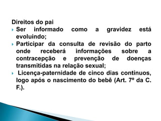 Direitos do pai
 Ser informado como a gravidez está
evoluindo;
 Participar da consulta de revisão do parto
onde receberá informações sobre a
contracepção e prevenção de doenças
transmitidas na relação sexual;
 Licença-paternidade de cinco dias contínuos,
logo após o nascimento do bebê (Art. 7º da C.
F.).
 