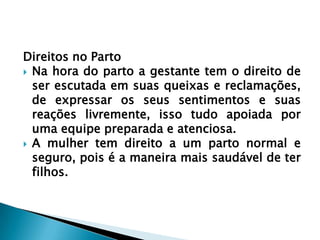 Direitos no Parto
 Na hora do parto a gestante tem o direito de
ser escutada em suas queixas e reclamações,
de expressar os seus sentimentos e suas
reações livremente, isso tudo apoiada por
uma equipe preparada e atenciosa.
 A mulher tem direito a um parto normal e
seguro, pois é a maneira mais saudável de ter
filhos.
 