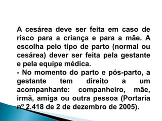 A cesárea deve ser feita em caso de
risco para a criança e para a mãe. A
escolha pelo tipo de parto (normal ou
cesárea) dever ser feita pela gestante
e pela equipe médica.
- No momento do parto e pós-parto, a
gestante tem direito a um
acompanhante: companheiro, mãe,
irmã, amiga ou outra pessoa (Portaria
nº 2.418 de 2 de dezembro de 2005).
 