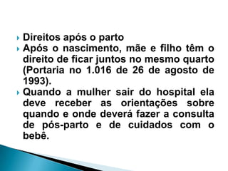  Direitos após o parto
 Após o nascimento, mãe e filho têm o
direito de ficar juntos no mesmo quarto
(Portaria no 1.016 de 26 de agosto de
1993).
 Quando a mulher sair do hospital ela
deve receber as orientações sobre
quando e onde deverá fazer a consulta
de pós-parto e de cuidados com o
bebê.
 