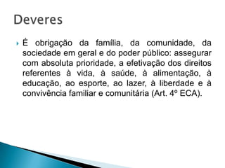  É obrigação da família, da comunidade, da
sociedade em geral e do poder público: assegurar
com absoluta prioridade, a efetivação dos direitos
referentes à vida, à saúde, à alimentação, à
educação, ao esporte, ao lazer, à liberdade e à
convivência familiar e comunitária (Art. 4º ECA).
 