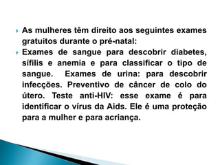  As mulheres têm direito aos seguintes exames
gratuitos durante o pré-natal:
 Exames de sangue para descobrir diabetes,
sífilis e anemia e para classificar o tipo de
sangue. Exames de urina: para descobrir
infecções. Preventivo de câncer de colo do
útero. Teste anti-HIV: esse exame é para
identificar o vírus da Aids. Ele é uma proteção
para a mulher e para acriança.
 
