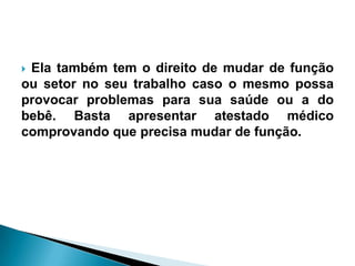  Ela também tem o direito de mudar de função
ou setor no seu trabalho caso o mesmo possa
provocar problemas para sua saúde ou a do
bebê. Basta apresentar atestado médico
comprovando que precisa mudar de função.
 