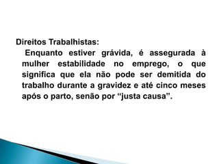 Direitos Trabalhistas:
Enquanto estiver grávida, é assegurada à
mulher estabilidade no emprego, o que
significa que ela não pode ser demitida do
trabalho durante a gravidez e até cinco meses
após o parto, senão por “justa causa”.
 
