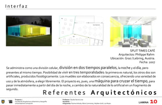 R e f e r e n t e s  A r q u i t e c t ó n i c o s  Proyecto 1 Profesora:  Claudia García Lima Facultad de Arquitectura Urbanismo y Geografía Ayudante : --- Universidad de Concepción Integrantes:  Paulina Arévalo, María Carimoney, Hayleen Grell, Luis Reyes. LAMINA   10 I n t e r f a z SPLIT TIMES CAFÉ Arquitectos: Philippe Rahm  Ubicación:  Graz / Lebring, Austria. Fecha: 2007   Se administra como una división celular,  división en dos tiempos paralelos , la  noche  y el  día , pero presentes al mismo tiempo. Posibilidad de v ivir en tres temporalidades : la primera es natural, los otros dos son artificiales, producidos fisiológicamente. Los muebles son elaborados en consecuencia, ofreciendo una variedad de uso y de la atmósfera, a elegir libremente. El proyecto es, pues, una  máquina para cruzar el tiempo , para pasar inmediatamente a partir del día de la noche, a cambio de la naturalidad de lo artificial en un fragmento de segundo.  