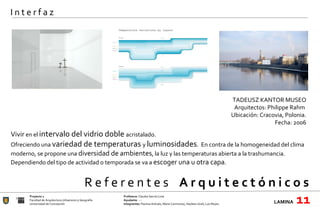 R e f e r e n t e s  A r q u i t e c t ó n i c o s  Proyecto 1 Profesora:  Claudia García Lima Facultad de Arquitectura Urbanismo y Geografía Ayudante : --- Universidad de Concepción Integrantes:  Paulina Arévalo, María Carimoney, Hayleen Grell, Luis Reyes. LAMINA   11 I n t e r f a z Vivir  en el  intervalo del vidrio doble  acristalado. Ofreciendo una  variedad de temperaturas  y  luminosidades .  En contra de la homogeneidad del clima moderno, se propone una  diversidad de ambientes , la luz y las temperaturas abierta a la trashumancia. Dependiendo del tipo de actividad o temporada se va a  escoger una u otra capa . TADEUSZ KANTOR MUSEO Arquitectos: Philippe Rahm  Ubicación:  Cracovia, Polonia. Fecha: 2006   