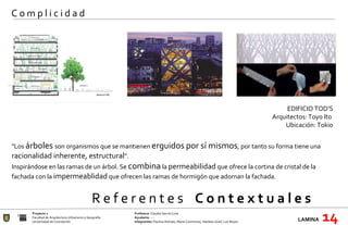 R e f e r e n t e s  C o n t e x t u a l e s Proyecto 1 Profesora:  Claudia García Lima Facultad de Arquitectura Urbanismo y Geografía Ayudante : --- Universidad de Concepción Integrantes:  Paulina Arévalo, María Carimoney, Hayleen Grell, Luis Reyes. LAMINA   14 C o m p l i c i d a d "Los  árboles  son organismos que se mantienen  erguidos por sí mismos , por tanto su forma tiene una  racionalidad inherente, estructural ". Inspirándose en las ramas de un árbol. Se  combina  la  permeabilidad  que ofrece la cortina de cristal de la fachada con la  impermeablidad  que ofrecen las ramas de hormigón que adornan la fachada.    EDIFICIO TOD’S Arquitectos: Toyo Ito  Ubicación:  Tokio   