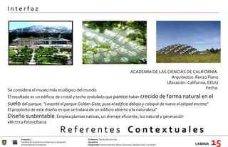 R e f e r e n t e s  C o n t e x t u a l e s Proyecto 1 Profesora:  Claudia García Lima Facultad de Arquitectura Urbanismo y Geografía Ayudante : --- Universidad de Concepción Integrantes:  Paulina Arévalo, María Carimoney, Hayleen Grell, Luis Reyes. LAMINA   15 I n t e r f a z ACADEMIA DE LAS CIENCIAS DE CALIFORNIA . Arquitectos: Renzo Piano Ubicación: California, EEUU Fecha: Se considera el museo más ecológico del mundo.  El resultado es un edificio de cristal y techo ondulado que  parece  haber  crecido de forma natural en el suelo  del parque.  "Levanté el parque Golden Gate, puse el edificio debajo y coloqué de nuevo el césped encima“ El propósito de este diseño es que se tratara de un edificio abierto a la naturaleza"  Diseño sustentable . Emplea plantas nativas, un drenaje eficiente, luz natural y generación eléctrica fotovoltaica 