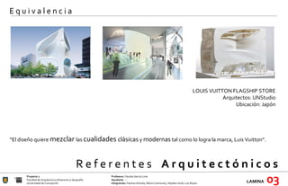 R e f e r e n t e s  A r q u i t e c t ó n i c o s  Proyecto 1 Profesora:  Claudia García Lima Facultad de Arquitectura Urbanismo y Geografía Ayudante : --- Universidad de Concepción Integrantes:  Paulina Arévalo, María Carimoney, Hayleen Grell, Luis Reyes. LAMINA   03 E q u i v a l e n c i a LOUIS VUITTON FLAGSHIP STORE Arquitectos: UNStudio Ubicación: Japón   “ El diseño quiere  mezclar  las  cualidades  clásicas  y  modernas  tal como lo logra la marca, Luis Vuitton”. 