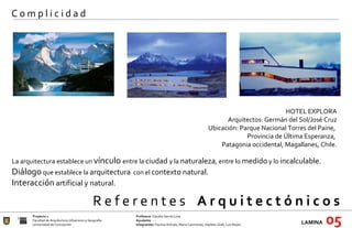 R e f e r e n t e s  A r q u i t e c t ó n i c o s  Proyecto 1 Profesora:  Claudia García Lima Facultad de Arquitectura Urbanismo y Geografía Ayudante : --- Universidad de Concepción Integrantes:  Paulina Arévalo, María Carimoney, Hayleen Grell, Luis Reyes. LAMINA   05 C o m p l i c i d a d HOTEL EXPLORA Arquitectos: Germán del Sol/José Cruz Ubicación: Parque Nacional Torres del Paine,  Provincia de Última Esperanza,  Patagonia occidental, Magallanes, Chile.   La arquitectura establece un  vínculo  entre la  ciudad  y la  naturaleza , entre lo  medido  y lo  incalculable. Diálogo  que establece la  arquitectura   con el  contexto natural. Interacción  artificial y natural. 
