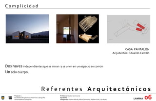 R e f e r e n t e s  A r q u i t e c t ó n i c o s  Proyecto 1 Profesora:  Claudia García Lima Facultad de Arquitectura Urbanismo y Geografía Ayudante : --- Universidad de Concepción Integrantes:  Paulina Arévalo, María Carimoney, Hayleen Grell, Luis Reyes. LAMINA   06 C o m p l i c i d a d CASA  PANTALÓN Arquitectos: Eduardo Castillo   Dos naves  independientes que se miran  y se unen en un espacio en común Un  solo cuerpo. 