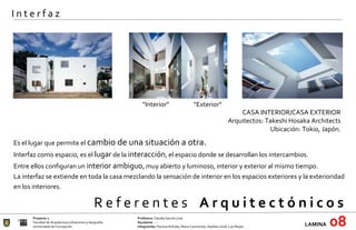 R e f e r e n t e s  A r q u i t e c t ó n i c o s  Proyecto 1 Profesora:  Claudia García Lima Facultad de Arquitectura Urbanismo y Geografía Ayudante : --- Universidad de Concepción Integrantes:  Paulina Arévalo, María Carimoney, Hayleen Grell, Luis Reyes. LAMINA   08 I n t e r f a z “ Interior” “ Exterior” CASA INTERIOR/CASA EXTERIOR Arquitectos: Takeshi Hosaka Architects Ubicación: Tokio, Japón.   Es el lugar que permite el  cambio de una situación a otra. Interfaz como espacio, es el  lugar  de la  interacción , el espacio donde se desarrollan los intercambios. Entre ellos configuran un  interior ambiguo , muy abierto y luminoso, interior y exterior al mismo tiempo. La interfaz se extiende en toda la casa mezclando la sensación de interior en los espacios exteriores y la exterioridad en los interiores. 