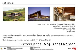 R e f e r e n t e s  A r q u i t e c t ó n i c o s  Proyecto 1 Profesora:  Claudia García Lima Facultad de Arquitectura Urbanismo y Geografía Ayudante : --- Universidad de Concepción Integrantes:  Paulina Arévalo, María Carimoney, Hayleen Grell, Luis Reyes. LAMINA   09 I n t e r f a z EDIFICIO DE CIENCIAS DE LA PREPARATORIA DE HAWÁI. Arquitectos: Flansburgh Architects Ubicación: Kamuela, Hawaii, USA Superficie: 570 m2 Fecha: 2010   La obra es un  interconector  entre la vida del  hombre  y la  naturaleza   propiciando la vida a través de su  autonomía.  “Estructuras, pues, que permitan  a la vez  construir y reconstruir lugares ”  