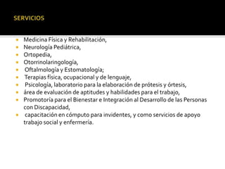 Consulta médica especializada
 Medicina Física y Rehabilitación,
 Neurología Pediátrica,
 Ortopedia,
 Otorrinolaringología,
 Oftalmología y Estomatología;
 Terapias física, ocupacional y de lenguaje,
 Psicología, laboratorio para la elaboración de prótesis y órtesis,
 área de evaluación de aptitudes y habilidades para el trabajo,
 Promotoría para el Bienestar e Integración al Desarrollo de las Personas
  con Discapacidad,
 capacitación en cómputo para invidentes, y como servicios de apoyo
  trabajo social y enfermería.
 