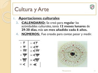 Cultura y Arte
Mesopotamia 11
1. Aportaciones culturales
3. CALENDARIO: Se creó para regular las
actividaddes culturales, tenía 12 meses lunares de
29-30 días, más un mes añadido cada 6 años.
4. NÚMEROS: Fue creado para contar, pesar y medir.
 