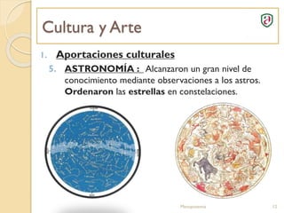 Cultura y Arte
Mesopotamia 12
1. Aportaciones culturales
5. ASTRONOMÍA : Alcanzaron un gran nivel de
conocimiento mediante observaciones a los astros.
Ordenaron las estrellas en constelaciones.
 