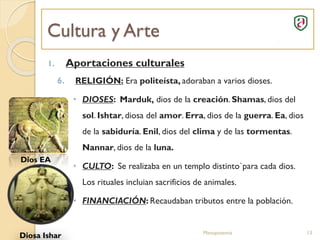 Cultura y Arte
Mesopotamia 13
1. Aportaciones culturales
6. RELIGIÓN: Era politeísta, adoraban a varios dioses.
• DIOSES: Marduk, dios de la creación. Shamas, dios del
sol. Ishtar, diosa del amor. Erra, dios de la guerra. Ea, dios
de la sabiduría. Enil, dios del clima y de las tormentas.
Nannar, dios de la luna.
• CULTO: Se realizaba en un templo distinto`para cada dios.
Los rituales incluian sacrificios de animales.
• FINANCIACIÓN: Recaudaban tributos entre la población.
Dios EA
Diosa Ishar
 