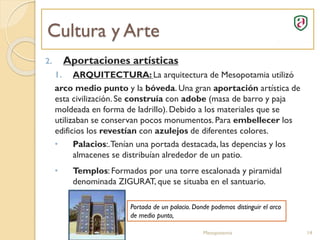Cultura y Arte
Mesopotamia 14
2. Aportaciones artísticas
1. ARQUITECTURA: La arquitectura de Mesopotamia utilizó
arco medio punto y la bóveda. Una gran aportación artística de
esta civilización. Se construía con adobe (masa de barro y paja
moldeada en forma de ladrillo). Debido a los materiales que se
utilizaban se conservan pocos monumentos. Para embellecer los
edificios los revestían con azulejos de diferentes colores.
• Palacios:.Tenían una portada destacada, las depencias y los
almacenes se distribuían alrededor de un patio.
• Templos: Formados por una torre escalonada y piramidal
denominada ZIGURAT, que se situaba en el santuario.
Portada de un palacio. Donde podemos distinguir el arco
de medio punto,
 