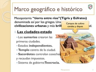 Marco geográfico e histórico
Mesopotamia “tierra entre ríos”(Tigris y Eúfrates)
denominada así por los griegos. Una de las primeras
civilizaciones urbanas y más brillantes de la antigüedad.
1.Las ciudades-estado
 Los sumerios crearon las
primeras ciudades.
 Estados independientes.
 Templo centro de la ciudad.
 Sacerdotes controlan cosechas
y recaudan impuestos.
 Sistema de gobiernoTeocracia.
Mesopotamia 3
Campos de cultivo
canales y diques
Templo
 