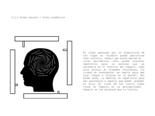 3.2.1 Ritmo natural / Ritmo isométrico
El ritmo generado por la disposición de
las vigas en voladizo puede percibirse
como infinita. Puesto que estas marcan un
ritmo perimetral, este puede
repetitivo para la persona
resultar
que se
encuentre en el interior del espacio. Como
dice Calvino en Ciudades Invisibles, “la
ciudad es redundante: se repite para que
algo llegue a fijarse en la mente”. Del
mismo modo, la memoria es repetitiva para
dar existencia a aquello que quedó grabado
en ella. El ritmo
tiene un impacto
de las cuatro vigas
en la percepcióndel
espacio en las personas que lo visitan.
 