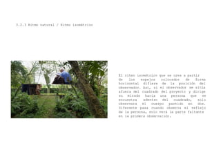 3.2.3 Ritmo natural / Ritmo isométrico
El ritmo isométrico que se crea a partir
de los espejos colocados de forma
la posición delhorizontal difiere de
observador. Así, si el observador
afuera del
se sitúa
y dirigecuadrado
hacia
adentro
del proyecto
una persona
del cuadrado,
cuerpo partido en
que se
solo
dos.
su mirada
encuentra
observara el
Diferente pasa cuando observa el reflejo
de la persona, solo verá la parte faltante
en la primera observación.
 