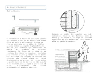 4. ACONTECIMIENTO
4.1 La técnica
El voladizo de 6 metros de las vigas genera
una tensión visual en el espacio que queda
entre el suelo y el elemento. La viga de
20cm es soportada por un pilar de 80x25cm
apoyado
dos de costados que restringen el
empuje
sobre una zapata desplazada hacia
sus
del elemento
Igualmente, la forma de
en voladizo.
la viga no es
regular. Esta tiene sus esquinas biseladas
para reducir el peso y distribuir de forma
mas eficiente las cargas; la
voladizo más grande tiene
disminución de su grosor. Del
esquina del
una mayor
mismo modo,
la parte superior de la viga es más angosta
y se ensancha hasta llegar a unirse con el
pilar, distribuyendo las cargas
directamente al elemento vertical.
Detalle de unión del espejo: una sub-
estructura metálica que funciona como un
marco y se ancla a la viga en concreto
está unido asoportando el gran espejo que
ella por medio de pegante.
 