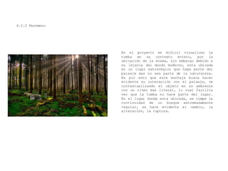 4.2.2 Fenómeno
En el proyecto es difícil visualizar la
tumba en su contexto entero, por la
ubicación de la misma, sin embargo debido a
su lejanía del mundo moderno, esta ubicada
en un lugar estratégico que haga parte del
paisaje mas no sea parte de la naturaleza.
Es por esto que este montaje busca hacer
evidente su interacción con el paisaje, re
contextualizando el objeto en un ambiente
con un ritmo mas literal, lo cual facilita
ver que la tumba no hace parte del lugar.
En el lugar donde esta ubicada, se rompe la
continuidad de un bosque extremadamente
regular, se hace evidente el cambio, la
alteración, la ruptura.
 