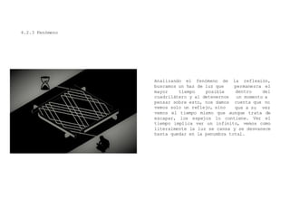 4.2.3 Fenómeno
Analizando el fenómeno de la reflexión,
permanezca el
dentro del
un momento a
buscamos un haz de luz que
mayor tiempo posible
cuadrilátero y al detenernos
pensar sobre esto, nos damos
vemos solo un reflejo, sino
cuenta que no
que a su vez
vemos el tiempo mismo que aunque trata de
escapar, los espejos lo contiene. Ver el
tiempo implica ver un infinito, vemos como
literalmente la luz se cansa y se desvanece
hasta quedar en la penumbra total.
 