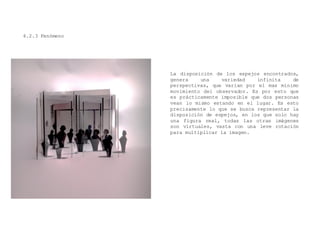 4.2.3 Fenómeno
La disposición de los espejos encontrados,
genera una variedad infinita de
perspectivas, que varían por el mas mínimo
movimiento del observador. Es por esto que
es prácticamente imposible que dos personas
vean lo mismo estando en el lugar. Es esto
precisamente lo que se busca representar la
disposición de espejos, en los que solo hay
una figura real, todas las otras imágenes
son virtuales, vasta con una leve rotación
para multiplicar la imagen.
 