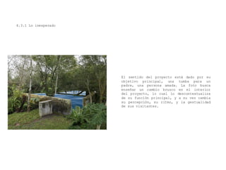 4.3.1 Lo inesperado
El sentido del proyecto está dado por su
objetivo principal, una tumba para un
padre, una persona amada. La foto busca
enseñar un cambio brusco en el interior
del proyecto, lo cual lo descontextualiza
de su función principal, y a su vez cambia
su percepción, su ritmo, y la gestualidad
de sus visitantes.
 