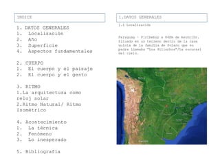 1.1 Localización
Paraguay – Piribebuy a 84Km de Asunción.
Situado en un terreno dentro de la casa
quinta de la familia de Solano que su
padre llamaba “Los Pilinchos”/La sucursal
del cielo.
INDICE
1. DATOS GENERALES
1. Localización
2. Año
3. Superficie
4. Aspectos fundamentales
2. CUERPO
1. El cuerpo y el paisaje
2. El cuerpo y el gesto
3. RITMO
1.La arquitectura como
reloj solar
2.Ritmo Natural/ Ritmo
Isométrico
4. Acontecimiento
1. La técnica
2. Fenómeno
3. Lo inesperado
5. Bibliografía
1.DATOS GENERALESINDICE
 