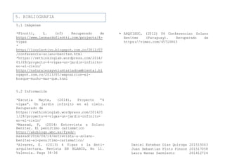 5. BIBLIOGRAFIA
5.1 Imágenes
*Finotti, L. (nf) Recuperado de
http://www.leonardofinotti.com/projects/4-
vigas
*
http://locolectivo.blogspot.com.co/2012/07
/conferencia-solano-benitez.html
*https://rethinkinglab.wordpress.com/2014/
01/28/proyecto-4-vigas-un-jardin-infinito-
en-el-cielo/
http://naturalezayvoluntariadoambiental.bl
ogspot.com.co/2013/05/exposicion-el-
bosque-mucho-mas-que.html
5.2 Información
*Escutia Mayte, (2014), Proyecto “4
vigas”. Un jardín infinito en el cielo.
Recuperado de
https://rethinkinglab.wordpress.com/2014/0
1/28/proyecto-4-vigas-un-jardin-infinito-
en-el-cielo/
*Massad, F, (2014) Entrevista a Solano
• ARQUISOC, (2012) 06 Conferencia: Solano
Benítez (Paraguay). Recuperado de
https://vimeo.com/45710863
Benítez. El penúltimo carismático
http://abcblogs.abc.es/fredy-
massad/2014/04/14/entrevista-a-solano-
benitez-el-penultimo-carismatico/
*Alvarez, E. (2013) 4 Vigas o la Anti- Daniel Esteban Diaz Quiroga 201515043
arquitectura. Revista EN BLANCO, No 11. Juan Sebastian Pinto Pinzon 201517058
Valencia. Pags 34-36 Laura Navas Sarmiento 201412724
 