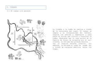 2. CUERPO
2.1 El cuerpo y el paisaje
La llegada a la tumba se realiza a través
de la naturaleza del lugar. El cuerpo se
adapta a la irregularidad del terreno,
esquiva los arboles y vegetación y pasa
sobre el arroyo que circula y fracciona la
tumba. Asumiendo que la casa quinta de la
familia de Solano se encuentra por el sur-
oriente, la entrada mas próxima resulta
la entrada al lugar se puede
de cualquier abertura entre
ser la esquina derecha inferior. Sin
dar
las
embargo,
a través
vigas.
 