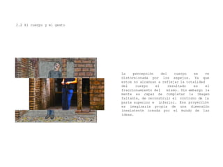 2.2 El cuerpo y el gesto
La percepción del cuerpo se
distorsionada por los
ve
espejos. Ya que
estos no alcanzan a reflejar la totalidad
del cuerpo el
fraccionamiento del
mente es capaz de
resultado es el
mismo. Sin embargo la
completar la imagen
contorno de lafaltante, de reconstruir el
parte superior e inferior. Esa proyección
es imaginaria propia de una dimensión
mundo de lasinexistente creada por el
ideas.
 