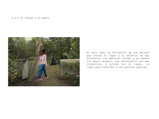 2.2.2 El cuerpo y el gesto
En este caso, el movimiento de una persona
que conoce el lugar y su objetivo es muy
diferente; las personas actúan y se mueven
con mayor respeto, sus movimientos son mas
tranquilos, y acorde con el lugar, un
lugar para recordar a una persona querida.
 