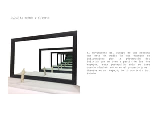 2.2.2 El cuerpo y el gesto
El movimiento del cuerpo de una persona
medio deque esta en
influenciado por la percepción
infinito que se crea a partir de los
dos espejos es
del
dos
espejos, esta percepción solo se crea
entra en el proyecto y se
espejo, de lo contrario no
cuando alguien
observa en un
sucede
 