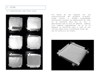 3. RITMO
3.1 Arquitectura como reloj solar
Por medio
características
con las
original,
misma escala
de una maqueta
del proyecto
y mismas propiedades
reflexivas, hicimos una exploración de como
se ve afectado este por el sol. Y
descubrimos que no solo se generan sombras
sino también resplandores. Se ve
maqueta la ubicación real y como
en la
el sol
influye sobre ella a diferentes horas del
día en solsticio de verano.
 