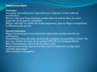 Impresoras láser
Ventajas:
Una gran velocidad para impresión por volumen (sobre todo en
monocolor).
Menor costo por hoja impresa (sobre todo en monocolor, en color
depende de la marca y modelo).
Mayor vida útil (en miles de hojas impresas), que no llega a compensar
la diferencia de precio.
Inconvenientes:
Mayor lentitud para una impresión espaciada (tardan mucho en
calentarse).
Desembolso muy elevado a la hora de comprar consumibles (tóner). No
hay que olvidar el costo de la unidad DRUM si es independiente.
Muy voluminosas, sobre todo las láser color.
Reparaciones caras, que al ser muy cara la impresora no hay más
remedio que pagar.
Alto consumo energético.
 