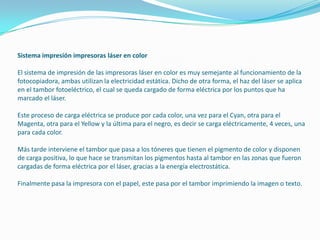 Sistema impresión impresoras láser en color

El sistema de impresión de las impresoras láser en color es muy semejante al funcionamiento de la
fotocopiadora, ambas utilizan la electricidad estática. Dicho de otra forma, el haz del láser se aplica
en el tambor fotoeléctrico, el cual se queda cargado de forma eléctrica por los puntos que ha
marcado el láser.

Este proceso de carga eléctrica se produce por cada color, una vez para el Cyan, otra para el
Magenta, otra para el Yellow y la última para el negro, es decir se carga eléctricamente, 4 veces, una
para cada color.

Más tarde interviene el tambor que pasa a los tóneres que tienen el pigmento de color y disponen
de carga positiva, lo que hace se transmitan los pigmentos hasta al tambor en las zonas que fueron
cargadas de forma eléctrica por el láser, gracias a la energía electrostática.

Finalmente pasa la impresora con el papel, este pasa por el tambor imprimiendo la imagen o texto.
 