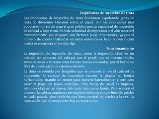 Impresoras de inyección de tinta
Las impresoras de inyección de tinta funcionan expulsando gotas de
tinta de diferentes tamaños sobre el papel. Son las impresoras más
populares hoy en día para el gran público por su capacidad de impresión
de calidad a bajo costo. Su baja velocidad de impresión o el alto coste del
mantenimiento por desgaste son factores poco importantes, ya que el
número de copias realizadas en estos entornos es bajo. Su resolución
media se encuentra en los 600 dpi.
                                                       Funcionamiento
La impresión de inyección de tinta, como la impresión láser, es un
método sin contacto del cabezal con el papel, que se inventó mucho
antes de sacar a la venta otras formas menos avanzadas, por el hecho de
falta de investigación y experimentación.
La tinta es emitida por boquillas que se encuentran en el cabezal de
impresión. El cabezal de impresión recorre la página en franjas
horizontales, usando un motor para moverse lateralmente, y otro para
pasar el papel en pasos verticales. Una franja de papel es impresa,
entonces el papel se mueve, listo para una nueva franja. Para acelerar el
proceso, la cabeza impresora no imprime sólo una simple línea de píxeles
en cada pasada, sino también una línea vertical de píxeles a la vez. La
tinta se obtiene de unos cartuchos reemplazables.
 