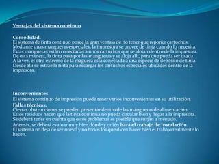 Ventajas del sistema continuo

Comodidad.
El sistema de tinta continuo posee la gran ventaja de no tener que reponer cartuchos.
Mediante unas mangueras especiales, la impresora se provee de tinta cuando lo necesita.
Estas mangueras están conectadas a unos cartuchos que se alojan dentro de la impresora.
De esta manera, la tinta pasa por las mangueras y se aloja allí, para que pueda ser usada.
A la vez, el otro extremo de la maguera está conectada a una especie de depósito de tinta.
Desde allí se extrae la tinta para recargar los cartuchos especiales ubicados dentro de la
impresora.



Inconvenientes
El sistema continuo de impresión puede tener varios inconvenientes en su utilización.
Fallas técnicas.
Ciertas obstrucciones se pueden presentar dentro de las mangueras de alimentación.
Estos residuos hacen que la tinta continua no pueda circular bien y llegar a la impresora.
Se deberá tener en cuenta que estos problemas es posible que surjan a menudo.
Además, se deberá evaluar muy bien dónde y quién hará el trabajo de instalación.
El sistema no deja de ser nuevo y no todos los que dicen hacer bien el trabajo realmente lo
hacen.
 