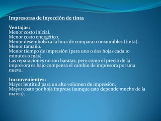 Impresoras de inyección de tinta
Ventajas:
Menor costo inicial.
Menor costo energético.
Menor desembolso a la hora de comparar consumibles (tinta).
Menor tamaño.
Menor tiempo de impresión (para uno o dos hojas cada 10
minutos o más).
Las reparaciones no son baratas, pero como el precio de la
impresora es bajo compensa el cambio de impresora por una
nueva.
Inconvenientes:
Mayor lentitud para un alto volumen de impresión.
Mayor costo por hoja impresa (aunque esto depende mucho de la
marca).
 