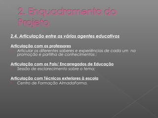 2.4. Articulação entre os vários agentes educativos 
Articulação com os professores 
 Articular os diferentes saberes e experiências de cada um na 
promoção e partilha de conhecimentos ; 
Articulação com os Pais/ Encarregados de Educação 
 Sessão de esclarecimento sobre o tema; 
Articulação com Técnicos exteriores à escola 
 Centro de Formação AlmadaForma. 
 