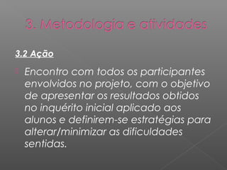3.2 Ação 
 Encontro com todos os participantes 
envolvidos no projeto, com o objetivo 
de apresentar os resultados obtidos 
no inquérito inicial aplicado aos 
alunos e definirem-se estratégias para 
alterar/minimizar as dificuldades 
sentidas. 
 