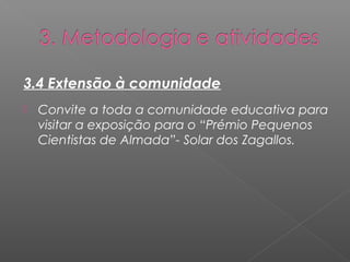 3.4 Extensão à comunidade 
 Convite a toda a comunidade educativa para 
visitar a exposição para o “Prémio Pequenos 
Cientistas de Almada”- Solar dos Zagallos. 
 