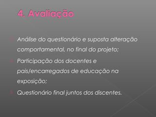 Análise do questionário e suposta alteração 
comportamental, no final do projeto; 
 Participação dos docentes e 
pais/encarregados de educação na 
exposição; 
 Questionário final juntos dos discentes. 
 