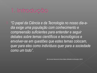  “O papel da Ciência e da Tecnologia no nosso dia-a-dia 
exige uma população com conhecimento e 
compreensão suficientes para entender e seguir 
debates sobre temas científicos e tecnológicos e 
envolver-se em questões que estes temas colocam, 
quer para eles como indivíduos quer para a sociedade 
como um todo”. 
[No Currículo Nacional do Ensino Básico (Ministério da Educação, 2001)] 
 