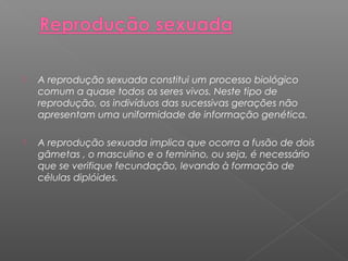  A reprodução sexuada constitui um processo biológico 
comum a quase todos os seres vivos. Neste tipo de 
reprodução, os indivíduos das sucessivas gerações não 
apresentam uma uniformidade de informação genética. 
 A reprodução sexuada implica que ocorra a fusão de dois 
gâmetas , o masculino e o feminino, ou seja, é necessário 
que se verifique fecundação, levando à formação de 
células diplóides. 
 